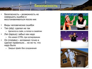 Безопасность
• Безопасность – возможность не
совершать ошибок и
восстанавливаться после них
• Виды человеческих ошибок
• Тяп (slip): сделал не так
– Целился в лайк, а попал в смайлик
• Ляп (lapsus): забыл как надо
– Не нажал CTRL при копировании
• Оп (mistake) – вспомнил точно и
сделал правильно… но не то, что
надо было
– Закрыл файл без сохранения
 