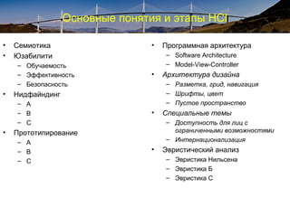 Основные понятия и этапы HCI
• Семиотика
• Юзабилити
– Обучаемость
– Эффективность
– Безопасность
• Нидфайндинг
– A
– B
– C
• Прототипирование
– A
– B
– C
• Программная архитектура
– Software Architecture
– Model-View-Controller
• Архитектура дизайна
– Разметка, грид, навигация
– Шрифты, цвет
– Пустое пространство
• Специальные темы
– Доступность для лиц с
ограниченными возможностями
– Интернационализация
• Эвристический анализ
– Эвристика Нильсена
– Эвристика Б
– Эвристика С
 