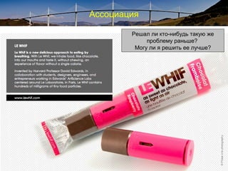 Ассоциация
Make connections across seemingly
unrelated questions, problems, or ideas.
Put together ideas and information in
unique combinations
Has somebody else in the world solved a
problem like this before?
Could I do it better?
Решал ли кто-нибудь такую же
проблему раньше?
Могу ли я решить ее лучше?
 