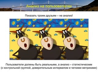 Анализ на пользователях
Показать троим друзьям – не анализ!
Пользователи должны быть реальными, а анализ – статистическим
(с контрольной группой, доверительным интервалом и четкими метриками)
 