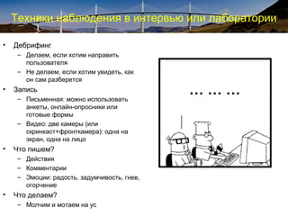Техники наблюдения в интервью или лаборатории
• Дебрифинг
– Делаем, если хотим направить
пользователя
– Не делаем, если хотим увидеть, как
он сам разберется
• Запись
– Письменная: можно использовать
анкеты, онлайн-опросники или
готовые формы
– Видео: две камеры (или
скринкаст+фронткамера): одна на
экран, одна на лицо
• Что пишем?
– Действия
– Комментарии
– Эмоции: радость, задумчивость, гнев,
огорчение
• Что делаем?
– Молчим и мотаем на ус
… … …
 