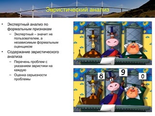 Эвристический анализ
• Экспертный анализ по
формальным признакам
– Экспертный – значит не
пользователем, а
независимым формальным
оценщиком
• Содержание эвристического
анализа
– Перечень проблем с
указанием эвристики на
каждую
– Оценка серьезности
проблемы
 