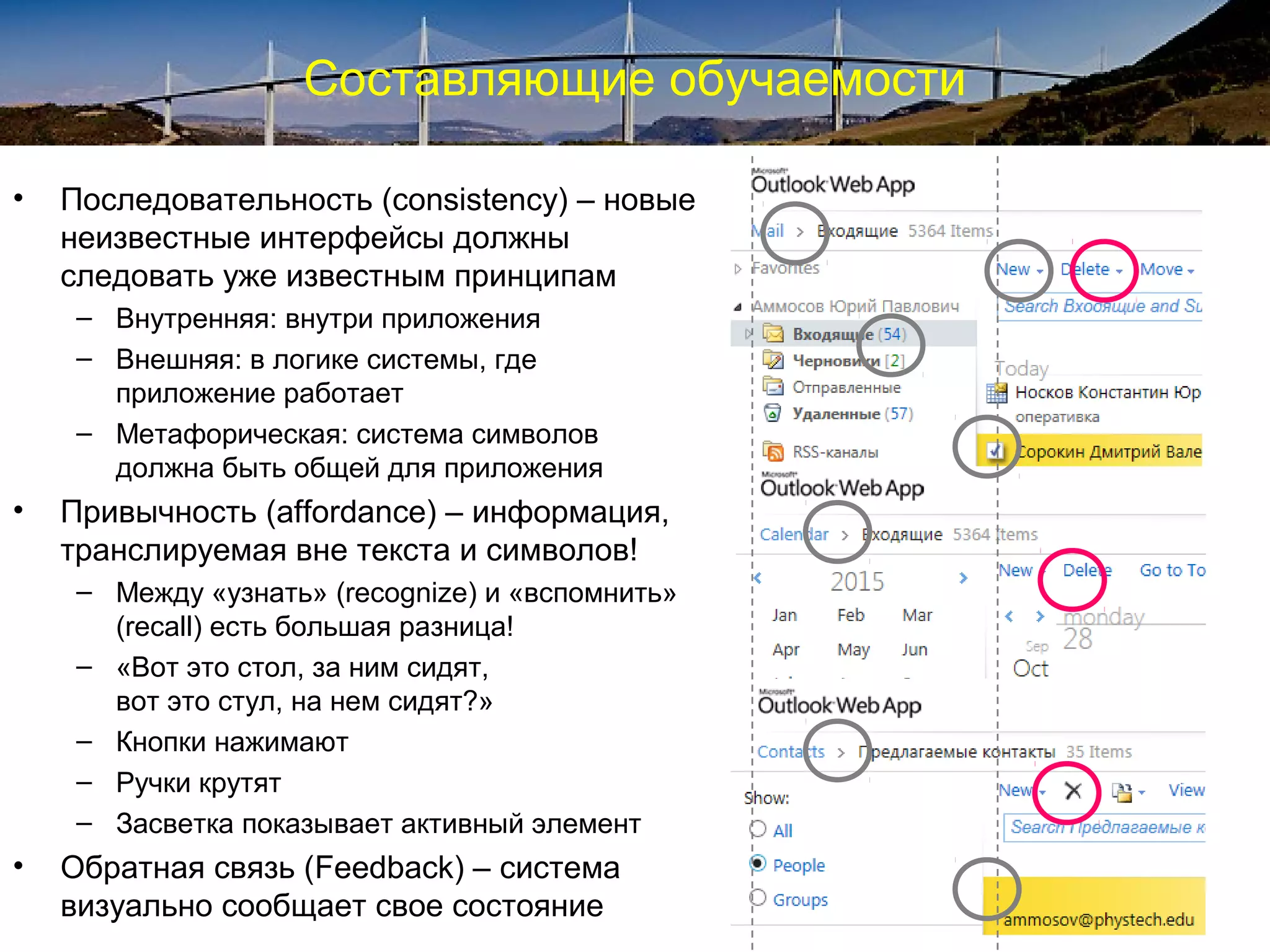 Составляющие обучаемости
• Последовательность (consistency) – новые
неизвестные интерфейсы должны
следовать уже известным принципам
– Внутренняя: внутри приложения
– Внешняя: в логике системы, где
приложение работает
– Метафорическая: система символов
должна быть общей для приложения
• Привычность (affordance) – информация,
транслируемая вне текста и символов!
– Между «узнать» (recognize) и «вспомнить»
(recall) есть большая разница!
– «Вот это стол, за ним сидят,
вот это стул, на нем сидят?»
– Кнопки нажимают
– Ручки крутят
– Засветка показывает активный элемент
• Обратная связь (Feedback) – система
визуально сообщает свое состояние
 