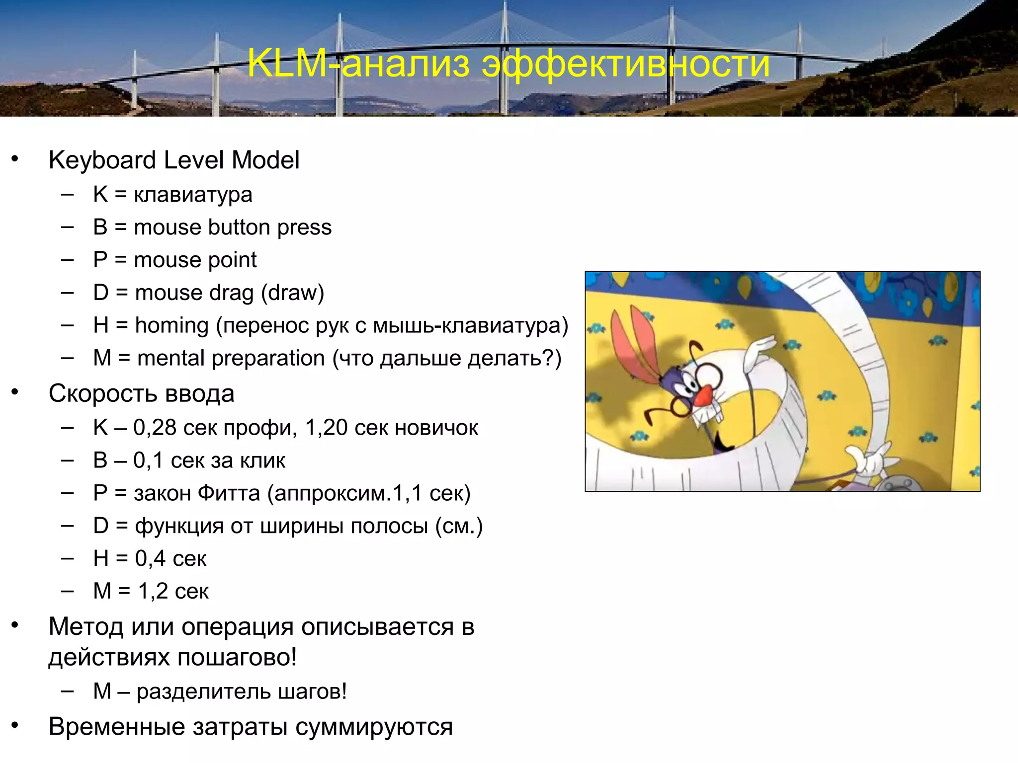 KLM-анализ эффективности
• Keyboard Level Model
– K = клавиатура
– B = mouse button press
– P = mouse point
– D = mouse drag (draw)
– H = homing (перенос рук с мышь-клавиатура)
– M = mental preparation (что дальше делать?)
• Скорость ввода
– K – 0,28 сек профи, 1,20 сек новичок
– B – 0,1 сек за клик
– P = закон Фитта (аппроксим.1,1 сек)
– D = функция от ширины полосы (см.)
– H = 0,4 сек
– M = 1,2 сек
• Метод или операция описывается в
действиях пошагово!
– М – разделитель шагов!
• Временные затраты суммируются
 