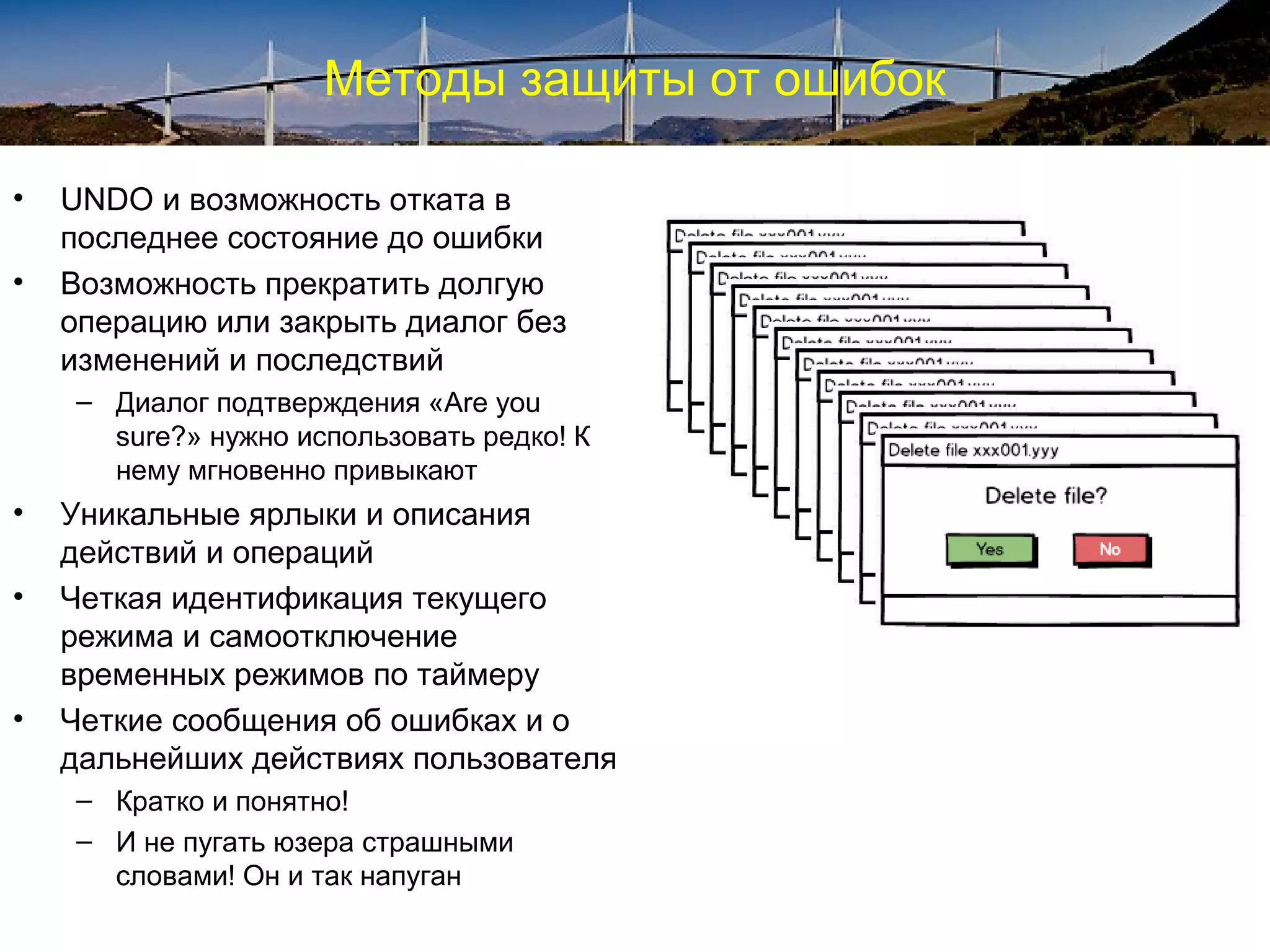 Методы защиты от ошибок
• UNDO и возможность отката в
последнее состояние до ошибки
• Возможность прекратить долгую
операцию или закрыть диалог без
изменений и последствий
– Диалог подтверждения «Are you
sure?» нужно использовать редко! К
нему мгновенно привыкают
• Уникальные ярлыки и описания
действий и операций
• Четкая идентификация текущего
режима и самоотключение
временных режимов по таймеру
• Четкие сообщения об ошибках и о
дальнейших действиях пользователя
– Кратко и понятно!
– И не пугать юзера страшными
словами! Он и так напуган
 