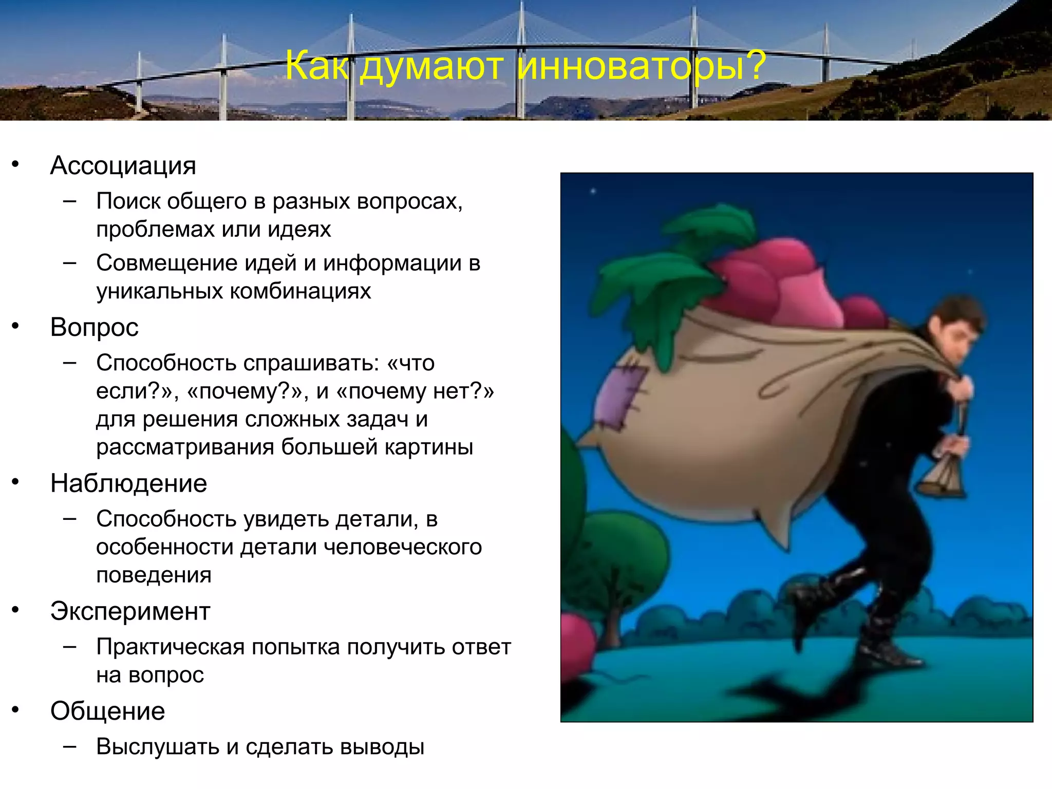 Как думают инноваторы?
• Ассоциация
– Поиск общего в разных вопросах,
проблемах или идеях
– Совмещение идей и информации в
уникальных комбинациях
• Вопрос
– Способность спрашивать: «что
если?», «почему?», и «почему нет?»
для решения сложных задач и
рассматривания большей картины
• Наблюдение
– Способность увидеть детали, в
особенности детали человеческого
поведения
• Эксперимент
– Практическая попытка получить ответ
на вопрос
• Общение
– Выслушать и сделать выводы
 