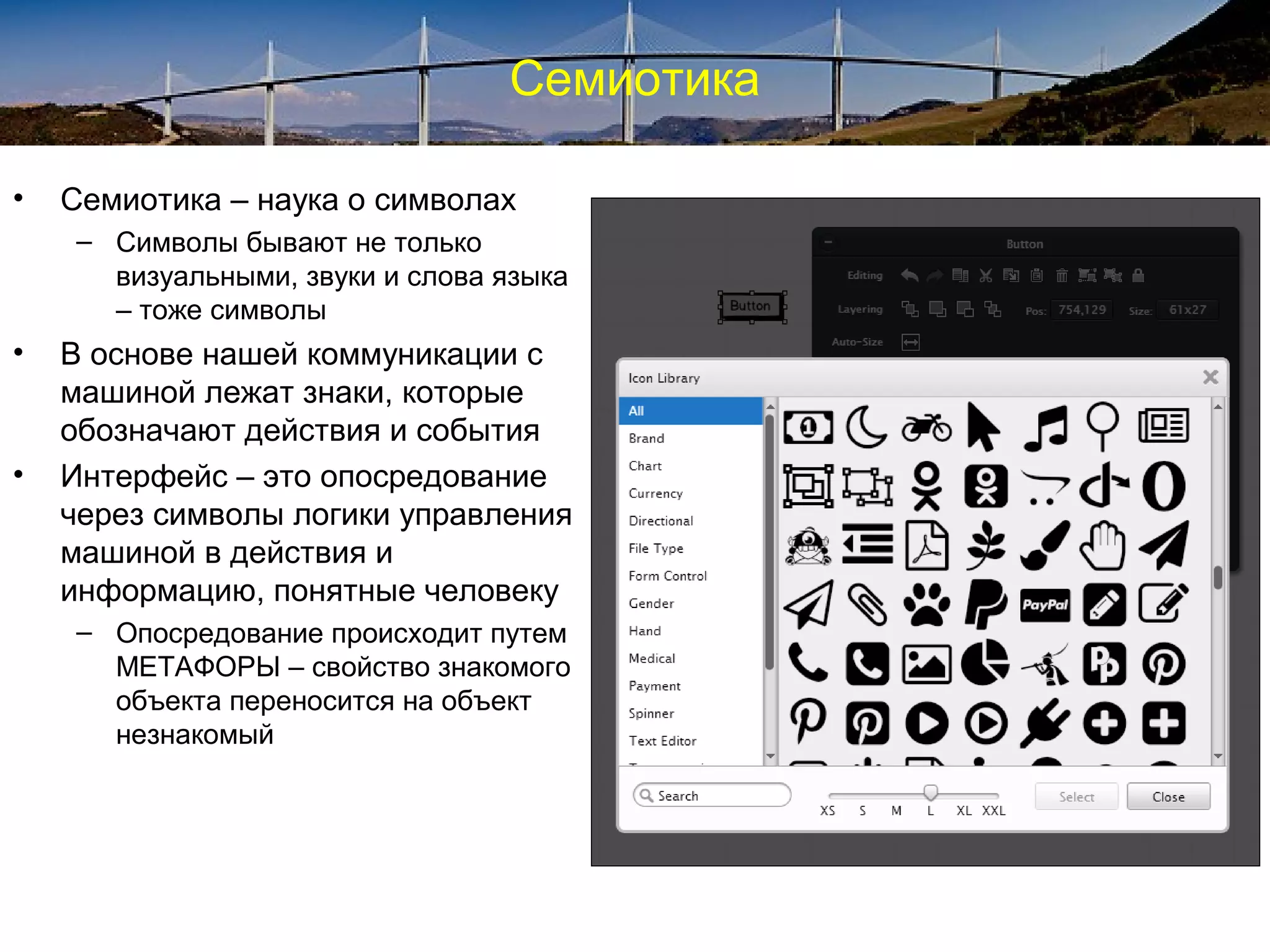 Семиотика
• Семиотика – наука о символах
– Символы бывают не только
визуальными, звуки и слова языка
– тоже символы
• В основе нашей коммуникации с
машиной лежат знаки, которые
обозначают действия и события
• Интерфейс – это опосредование
через символы логики управления
машиной в действия и
информацию, понятные человеку
– Опосредование происходит путем
МЕТАФОРЫ – свойство знакомого
объекта переносится на объект
незнакомый
 