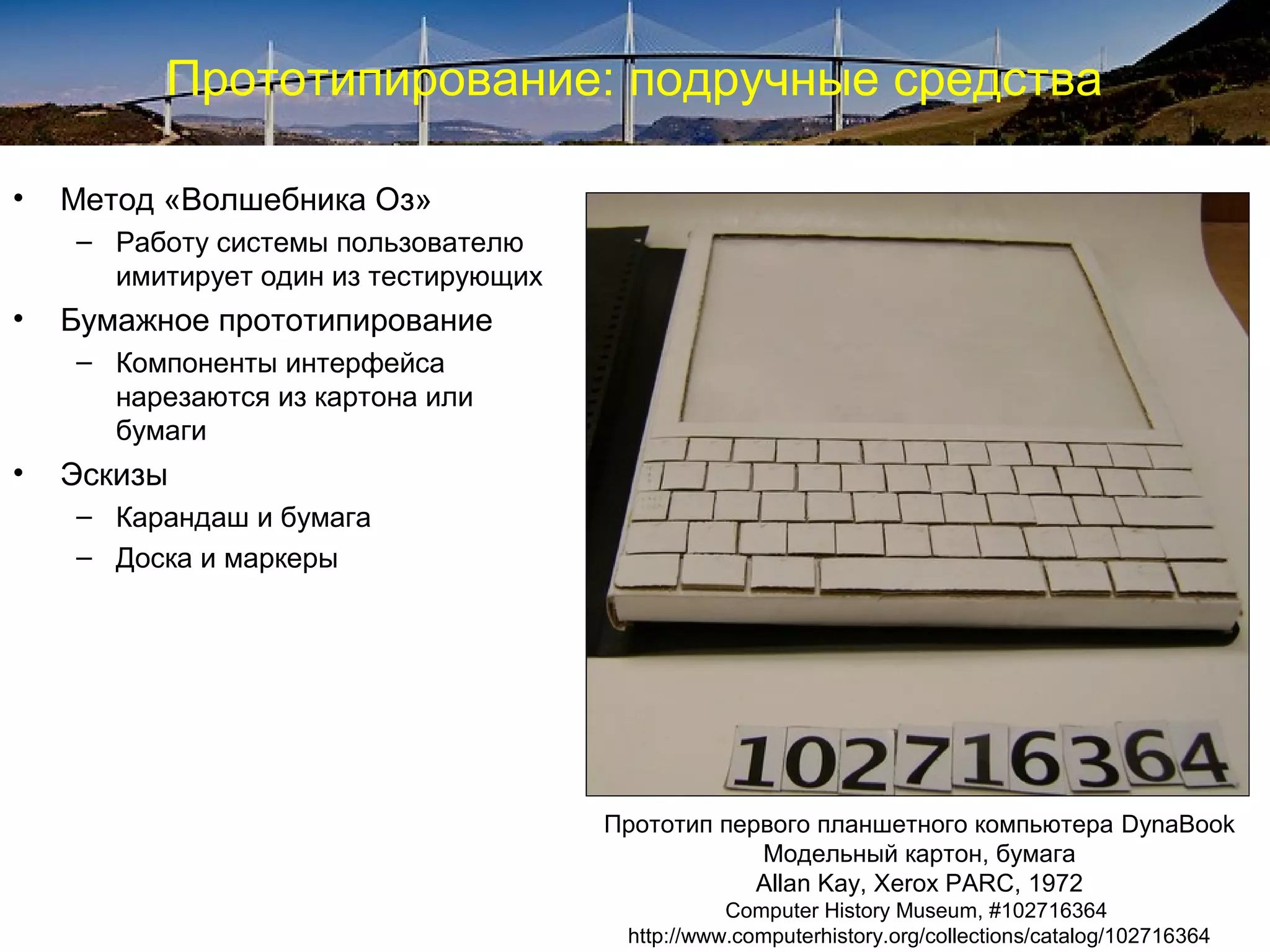 Прототипирование: подручные средства
• Метод «Волшебника Оз»
– Работу системы пользователю
имитирует один из тестирующих
• Бумажное прототипирование
– Компоненты интерфейса
нарезаются из картона или
бумаги
• Эскизы
– Карандаш и бумага
– Доска и маркеры
Прототип первого планшетного компьютера DynaBook
Модельный картон, бумага
Allan Kay, Xerox PARC, 1972
Computer History Museum, #102716364
http://www.computerhistory.org/collections/catalog/102716364
 