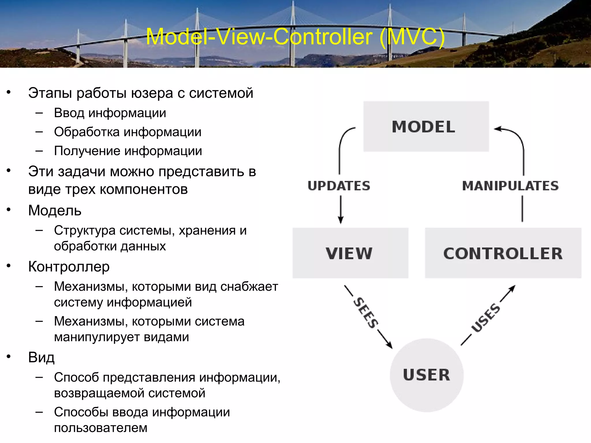 Model-View-Controller (MVC)
• Этапы работы юзера с системой
– Ввод информации
– Обработка информации
– Получение информации
• Эти задачи можно представить в
виде трех компонентов
• Модель
– Структура системы, хранения и
обработки данных
• Контроллер
– Механизмы, которыми вид снабжает
систему информацией
– Механизмы, которыми система
манипулирует видами
• Вид
– Способ представления информации,
возвращаемой системой
– Способы ввода информации
пользователем
 