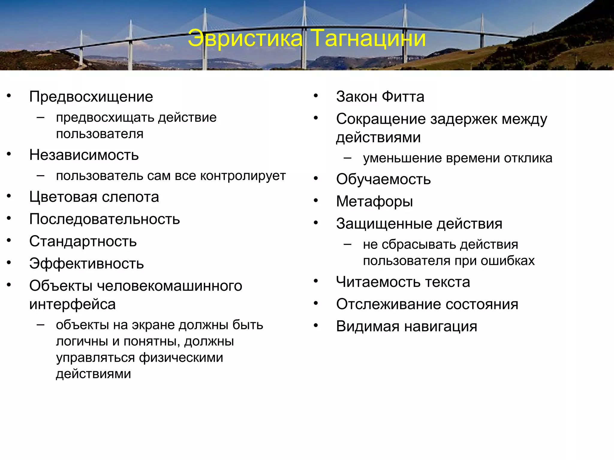 Эвристика Тагнацини
• Предвосхищение
– предвосхищать действие
пользователя
• Независимость
– пользователь сам все контролирует
• Цветовая слепота
• Последовательность
• Стандартность
• Эффективность
• Объекты человекомашинного
интерфейса
– объекты на экране должны быть
логичны и понятны, должны
управляться физическими
действиями
• Закон Фитта
• Сокращение задержек между
действиями
– уменьшение времени отклика
• Обучаемость
• Метафоры
• Защищенные действия
– не сбрасывать действия
пользователя при ошибках
• Читаемость текста
• Отслеживание состояния
• Видимая навигация
 