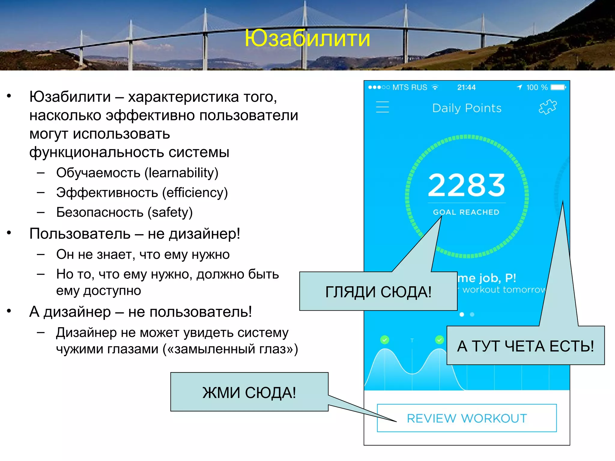 Юзабилити
• Юзабилити – характеристика того,
насколько эффективно пользователи
могут использовать
функциональность системы
– Обучаемость (learnability)
– Эффективность (efficiency)
– Безопасность (safety)
• Пользователь – не дизайнер!
– Он не знает, что ему нужно
– Но то, что ему нужно, должно быть
ему доступно
• А дизайнер – не пользователь!
– Дизайнер не может увидеть систему
чужими глазами («замыленный глаз»)
ЖМИ СЮДА!
А ТУТ ЧЕТА ЕСТЬ!
ГЛЯДИ СЮДА!
 