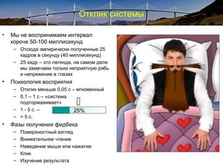 Отклик системы
• Мы не воспринимаем интервал
короче 50-100 миллисекунд
– Отсюда эмпирически полученные 25
кадров в секунду (40 миллисекунд)
– 25 кадр – это легенда, на самом деле
мы замечаем только неприятную рябь
и напряжение в глазах
• Психология восприятия
– Отклик меньше 0,05 с – мгновенный
– 0,1 – 1 с – «система
подтормаживает»
– 1 - 5 с. –
– > 5 с.
• Фазы получения фидбека
– Поверхностный взгляд
– Внимательное чтение
– Наведение мыши или нажатие
– Клик
– Изучение результата

25%
 