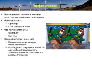 Эффективность
• Насколько опытный пользователь
легко решает в системе свои задачи
• Рабочая память
– 4 регистра
– Срок хранения <10 сек
• Что легче запомнить?
– С К П Е O Т
– КОТ ПЕС
• Каждый регистр – один шаг
– Начинающие делят в голове
операцию на шаги
– Профи держат операцию в голове как
единый блок (так шахматисты
запоминают позиции, а дизайнеры –
работу в Фотошопе)
 