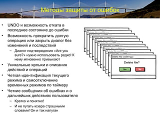 Методы защиты от ошибок
• UNDO и возможность отката в
последнее состояние до ошибки
• Возможность прекратить долгую
операцию или закрыть диалог без
изменений и последствий
– Диалог подтверждения «Are you
sure?» нужно использовать редко! К
нему мгновенно привыкают
• Уникальные ярлыки и описания
действий и операций
• Четкая идентификация текущего
режима и самоотключение
временных режимов по таймеру
• Четкие сообщения об ошибках и о
дальнейших действиях пользователя
– Кратко и понятно!
– И не пугать юзера страшными
словами! Он и так напуган
 