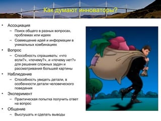 Как думают инноваторы?
• Ассоциация
– Поиск общего в разных вопросах,
проблемах или идеях
– Совмещение идей и информации в
уникальных комбинациях
• Вопрос
– Способность спрашивать: «что
если?», «почему?», и «почему нет?»
для решения сложных задач и
рассматривания большей картины
• Наблюдение
– Способность увидеть детали, в
особенности детали человеческого
поведения
• Эксперимент
– Практическая попытка получить ответ
на вопрос
• Общение
– Выслушать и сделать выводы
 