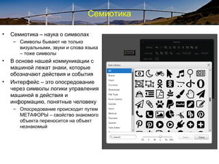 Семиотика
• Семиотика – наука о символах
– Символы бывают не только
визуальными, звуки и слова языка
– тоже символы
• В основе нашей коммуникации с
машиной лежат знаки, которые
обозначают действия и события
• Интерфейс – это опосредование
через символы логики управления
машиной в действия и
информацию, понятные человеку
– Опосредование происходит путем
МЕТАФОРЫ – свойство знакомого
объекта переносится на объект
незнакомый
 