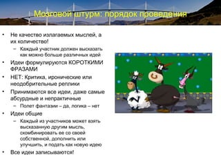 Мозговой штурм: порядок проведения
• Не качество излагаемых мыслей, а
их количество!
– Каждый участник должен высказать
как можно больше различных идей
• Идеи формулируются КОРОТКИМИ
ФРАЗАМИ
• НЕТ: Критика, иронические или
неодобрительные реплики
• Принимаются все идеи, даже самые
абсурдные и непрактичные
– Полет фантазии – да, логика – нет
• Идеи общие
– Каждый из участников может взять
высказанную другим мысль,
скомбинировать ее со своей
собственной, дополнить или
улучшить, и подать как новую идею
• Все идеи записываются!
 