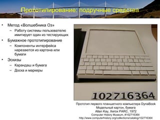 Прототипирование: подручные средства
• Метод «Волшебника Оз»
– Работу системы пользователю
имитирует один из тестирующих
• Бумажное прототипирование
– Компоненты интерфейса
нарезаются из картона или
бумаги
• Эскизы
– Карандаш и бумага
– Доска и маркеры
Прототип первого планшетного компьютера DynaBook
Модельный картон, бумага
Allan Kay, Xerox PARC, 1972
Computer History Museum, #102716364
http://www.computerhistory.org/collections/catalog/102716364
 