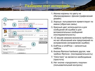 Разберем этот интерфейс
1. Иконка корзины по цвету не
сбалансирована с фоном (графический
дизайн)
2. Хорошо: пользователя приветствуют по
имени (обратная связь)
3. Красный цвет используется и для
сообщений об ошибке и для
вспомогательных сообщений
(последовательность)
4. «С вашим заказом возникла проблема»,
но нет объяснений или предложений по
исправлению (исправление ошибок)
5. ExtPrice и UnitPrice – непонятные
лейблы
6. Кнопка Remove hardware другая, чем
чекбокс Remove (последовательность)
7. “Click here” не является необходимым
(простота)
8. Нет кнопки «продолжить покупки»
(пользовательский контроль)
1 2
3
4
5
6
7
8
3
 