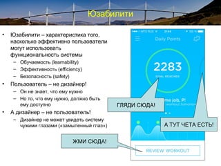 Юзабилити
• Юзабилити – характеристика того,
насколько эффективно пользователи
могут использовать
функциональность системы
– Обучаемость (learnability)
– Эффективность (efficiency)
– Безопасность (safety)
• Пользователь – не дизайнер!
– Он не знает, что ему нужно
– Но то, что ему нужно, должно быть
ему доступно
• А дизайнер – не пользователь!
– Дизайнер не может увидеть систему
чужими глазами («замыленный глаз»)
ЖМИ СЮДА!
А ТУТ ЧЕТА ЕСТЬ!
ГЛЯДИ СЮДА!
 