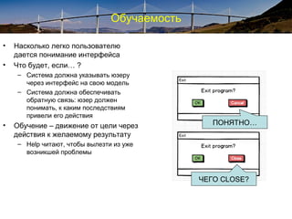 Обучаемость
• Насколько легко пользователю
дается понимание интерфейса
• Что будет, если… ?
– Система должна указывать юзеру
через интерфейс на свою модель
– Система должна обеспечивать
обратную связь: юзер должен
понимать, к каким последствиям
привели его действия
• Обучение – движение от цели через
действия к желаемому результату
– Help читают, чтобы вылезти из уже
возникшей проблемы
ПОНЯТНО…
ЧЕГО CLOSE?
 
