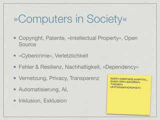 »Computers in Society«
Copyright, Patente, »Intellectual Property«, Open
Source

»Cybercrime«, Verletzlichkeit

Fehler & Resilienz, Nachhaltigkeit, »Dependency«

Vernetzung, Privacy, Transparenz

Automatisierung, AI, 

Inklusion, Exklusion
(kein eigenes kapitel,
eher den großen
themen
untergenordnet)
 