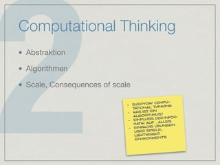 2
Computational Thinking
Abstraktion

Algorithmen

Scale, Consequences of scale
- everyday compu-
tational thinking
- was ist ein
algorithmus?
- einfluss der infor-
matik auf … alles
- einfache übungen
über spiele,
lightweight
environments
 