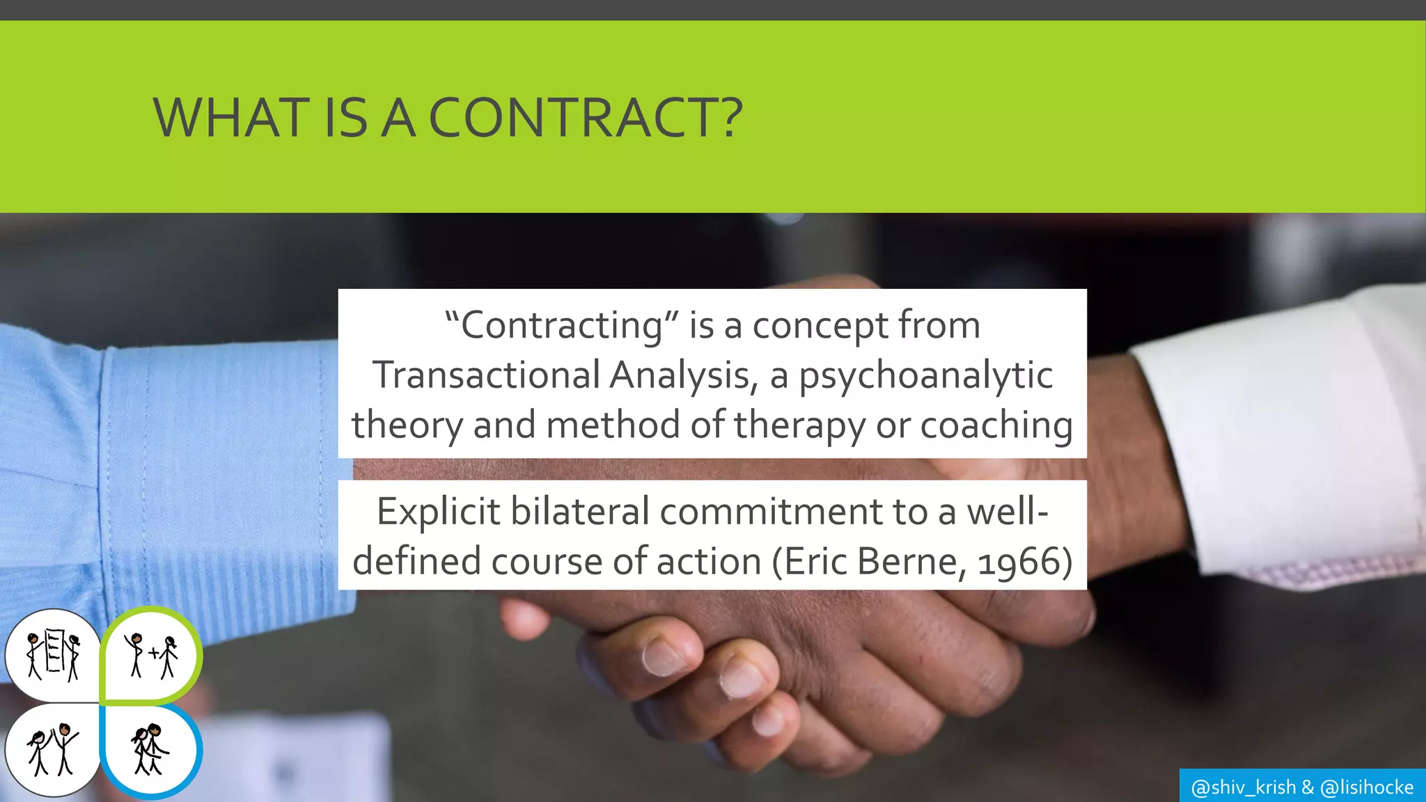WHAT IS A CONTRACT?
@shiv_krish & @lisihocke
Explicit bilateral commitment to a well-
defined course of action (Eric Berne, 1966)
“Contracting” is a concept from
Transactional Analysis, a psychoanalytic
theory and method of therapy or coaching
 