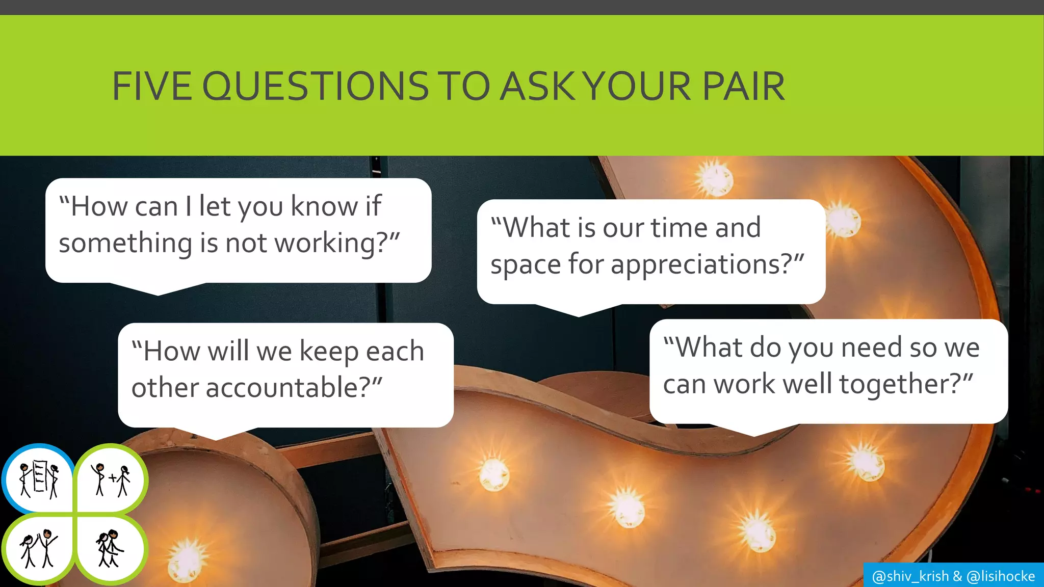 FIVE QUESTIONSTO ASKYOUR PAIR
@shiv_krish & @lisihocke
“What do you need so we
can work well together?”
“How can I let you know if
something is not working?” “What is our time and
space for appreciations?”
“How will we keep each
other accountable?”
 