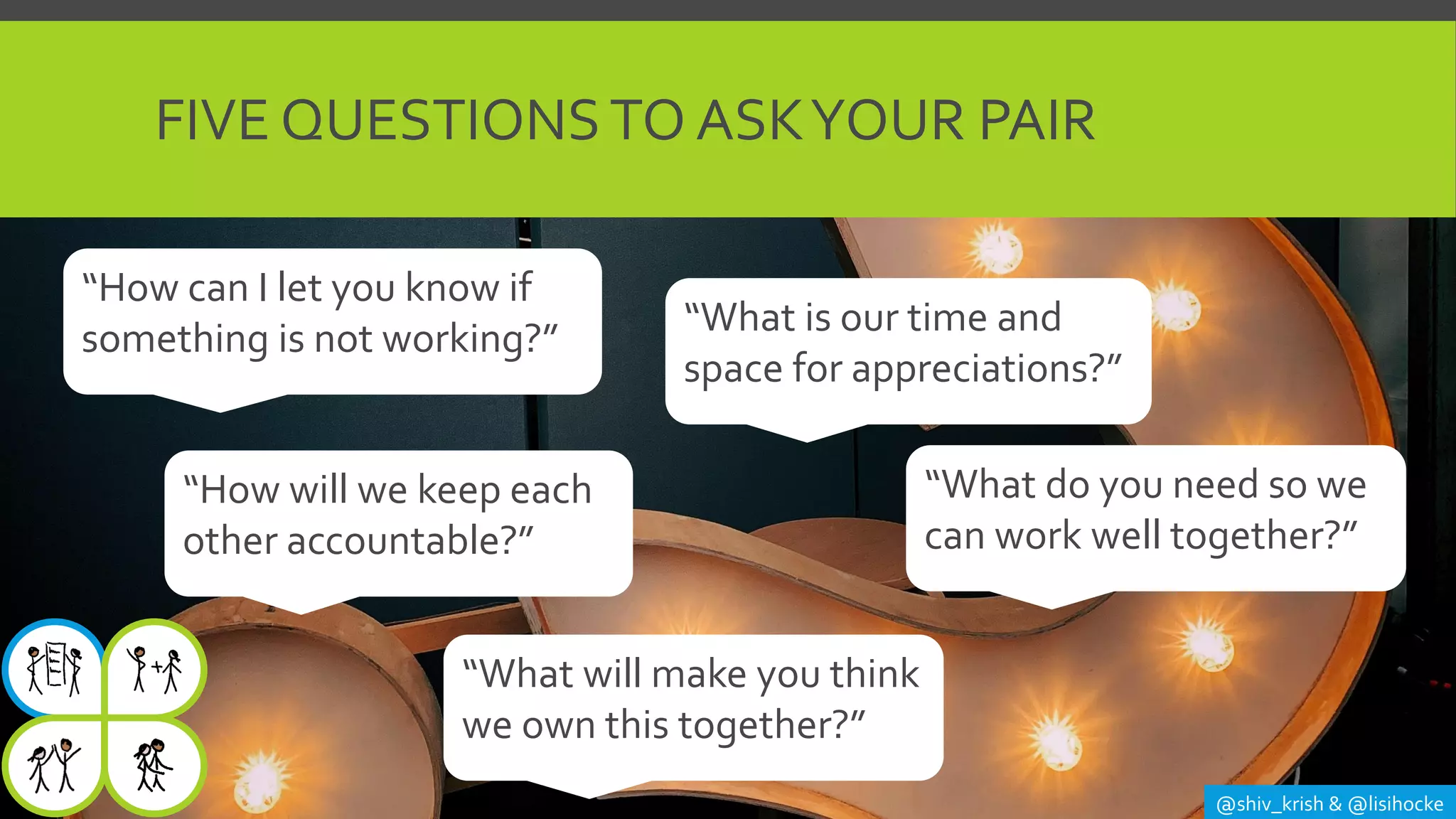 FIVE QUESTIONSTO ASKYOUR PAIR
@shiv_krish & @lisihocke
“What do you need so we
can work well together?”
“How can I let you know if
something is not working?” “What is our time and
space for appreciations?”
“How will we keep each
other accountable?”
“What will make you think
we own this together?”
 