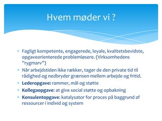 Hvem møder vi ?


Fagligt kompetente, engagerede, loyale, kvalitetsbevidste,
opgaveorienterede problemløsere. (Virksomhedens
”rygmarv”)
Når arbejdstiden ikke rækker, tager de den private tid til
rådighed og nedbryder grænsen mellem arbejde og fritid.
Lederopgave: rammer, mål og støtte
Kollegaopgave: at give social støtte og opbakning
Konsulentopgave: katalysator for proces på baggrund af
ressourcer i individ og system
 