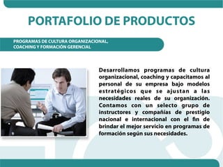 PORTAFOLIO DE PRODUCTOS
PROGRAMAS DE CULTURA ORGANIZACIONAL,
COACHING Y FORMACIÓN GERENCIAL




                                Desarrollamos programas de cultura
                                organizacional, coaching y capacitamos al
                                personal de su empresa bajo modelos
                                estratégicos que se ajustan a las
                                necesidades reales de su organización.
                                Contamos con un selecto grupo de
                                instructores y compañías de prestigio
                                nacional e internacional con el fin de
                                brindar el mejor servicio en programas de
                                formación según sus necesidades.
 