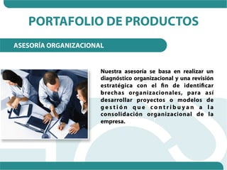 PORTAFOLIO DE PRODUCTOS
ASESORÍA ORGANIZACIONAL


                      Nuestra asesoría se basa en realizar un
                      diagnóstico organizacional y una revisión
                      estratégica con el fin de identificar
                      brechas organizacionales, para así
                      desarrollar proyectos o modelos de
                      gestión que contribuyan a la
                      consolidación organizacional de la
                      empresa.
 