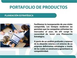 PORTAFOLIO DE PRODUCTOS
PLANEACIÓN ESTRATÉGICA


                         Facilitamos la incorporación de una visión
                         compartida. Los tiempos modernos no
                         permiten que las compañías enfrenten los
                         mercados al azar, de allí surge la
                         necesidad de tener una Planeación
                         Estratégica.

                         A partir de un análisis profundo y extenso
                         de la situación interna y el entorno de su
                         empresa definiremos estrategias a través
                         de las cuales se construirá y garantizará su
                         competitividad.
 