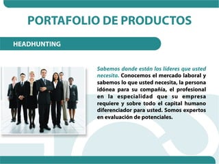 PORTAFOLIO DE PRODUCTOS
HEADHUNTING


              Sabemos donde están los líderes que usted
              necesita. Conocemos el mercado laboral y
              sabemos lo que usted necesita, la persona
              idónea para su compañía, el profesional
              en la especialidad que su empresa
              requiere y sobre todo el capital humano
              diferenciador para usted. Somos expertos
              en evaluación de potenciales.
 