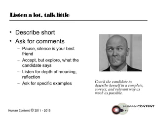 Human Content © 2011 - 2015
Listen a lot, talklittle
• Describe short
• Ask for comments
– Pause, silence is your best
friend
– Accept, but explore, what the
candidate says
– Listen for depth of meaning,
reflection
– Ask for specific examples Coach the candidate to
describe herself in a complete,
correct, and relevant way as
much as possible.
 