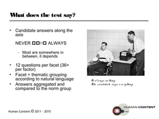 Human Content © 2011 - 2015
What does the test say?
• Candidate answers along the
axis
NEVER  ALWAYS
– Most are somewhere in
between, it depends
• 12 questions per facet (36+
per factor)
• Facet = thematic grouping
according to natural language
• Answers aggregated and
compared to the norm group
Te st says no thing
The candidate says e ve rything
 