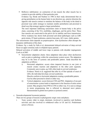  Reflexive stabilization: on contraction of one muscle the other muscle has to
contract to provide stability of that particular joint.
Evidence: Eg: Horak and Nashner in 1986 in their study demonstrated that on
giving perturbation on the human body in one direction say, anterior direction the
opposite side muscle contract to maintain the balance of the body in the distal to
proximal way( ankle strategy) to maintain smaller perturbation and proximal to
distal way (hip strategy) against a larger perturbation.
The most important stabilizing sensorimtor chain in human body is the pelvic
chain, consisting of the TrA, multifidus, diaphragm, and the pelvic floor. These
four muscles are coactivated in the pelvis for its stability and force transmission.
Pelvic weakness has shown both proximal and distal pathologies such as LBP,
groin strains, IT band syndromes, anterior knee pain, ACL tears, Ankle sprains.
The sensorimotor chain depends on proprioception. Joint dysfunction often disrupts the
dyanamic stabilization of the chain.
Evidence: Eg: a study by Falla et al, demonstrated delayed activation of deep cervical
flexor on upper extremity tasks in whiplash injury patients.
Delayed activation of middle and lower traps in patients with shoulder impingement.
Cools et al.2003
 Sensorimotor adaptation chains: these adaptation takes place when dysfunction
such as pain or pathology within the sensorimotor system occurs. The adaptation
may be in the form of systemic and predictable pattern. Janda described the
adaptation as follows:
i) Horizontal adaptation: occurs when impaired function in one joint or
muscle creates reaction and adaptation in the other joint segments.
Commonly seen in spine, eg; LBA often leads to cervical syndromes.
Evidence: Horal et al, suggested that after 6y of first episode of onset of
LBA, the individual develops cervical syndromes.
Muscles conform to horizontal adaptation creating a predictable pattern.
Can be either proximal to distal or either way.
ii) Vertical adaptation: occurs between CNS and PNS. Adaptation of one part
of sensorimotor system leads to impairment in the function of entire motor
system. May progress from PNS to CNS or either way. It is seen as change
in motor programming that is reflected in abnormal movt pattern.
Demonstrated in global movt pattern or postural control.
c. Neurodevelopmental locomotor patterns:
There are two groups of muscles in phylogenetic origin: tonic and phasic.
i. Tonic system: older in origin, dominant, involoved in repetitive and rhythmic
activities and also involved in withdrawal reflex in UE and LE. Predominant
action is flexion.
 
