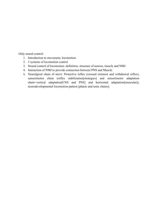 Only neural control:
1. Introduction to movement, locomotion
2. 3 systems of locomotion control
3. Neural control of locomotion: definition, structure of neuron, muscle and NMJ
4. Interaction of NMJ to provide connection between PNS and Muscle.
5. Neurolgical chain of movt: Protective reflex (crossed extensor and withdrawal reflex),
sensorimotor chain (reflex stabilization[strategies] and sensorimotor adaptation
chain=vertical adaptation[CNS and PNS] and horizontal adaptation[muscular]),
neurodevelopmental locomotion pattern [phasic and tonic chains].
 