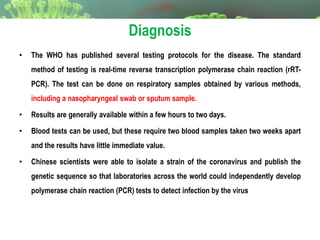 Diagnosis
• The WHO has published several testing protocols for the disease. The standard
method of testing is real-time reverse transcription polymerase chain reaction (rRT-
PCR). The test can be done on respiratory samples obtained by various methods,
including a nasopharyngeal swab or sputum sample.
• Results are generally available within a few hours to two days.
• Blood tests can be used, but these require two blood samples taken two weeks apart
and the results have little immediate value.
• Chinese scientists were able to isolate a strain of the coronavirus and publish the
genetic sequence so that laboratories across the world could independently develop
polymerase chain reaction (PCR) tests to detect infection by the virus
 