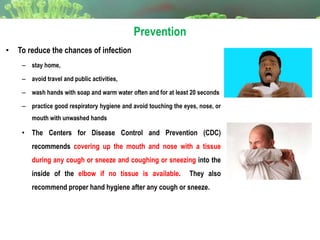 Prevention
• To reduce the chances of infection
– stay home,
– avoid travel and public activities,
– wash hands with soap and warm water often and for at least 20 seconds
– practice good respiratory hygiene and avoid touching the eyes, nose, or
mouth with unwashed hands
• The Centers for Disease Control and Prevention (CDC)
recommends covering up the mouth and nose with a tissue
during any cough or sneeze and coughing or sneezing into the
inside of the elbow if no tissue is available. They also
recommend proper hand hygiene after any cough or sneeze.
 