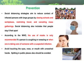 Prevention
• Social distancing strategies aim to reduce contact of
infected persons with large groups by closing schools and
workplaces, restricting travel, and canceling mass
gatherings. Social distancing also includes that people
stay 6 feet apart
• According to the WHO, the use of masks is only
recommended if a person is coughing or sneezing or when
one is taking care of someone with a suspected infection.
• Avoid touching the eyes, nose, or mouth with unwashed
hands. Spitting in public places also should be avoided.
 