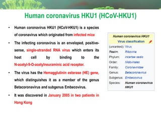 Human coronavirus HKU1 (HCoV-HKU1)
• Human coronavirus HKU1 (HCoV-HKU1) is a species
of coronavirus which originated from infected mice
• The infecting coronavirus is an enveloped, positive-
sense, single-stranded RNA virus which enters its
host cell by binding to the
N-acetyl-9-O-acetylneuraminic acid receptor.
• The virus has the Hemagglutinin esterase (HE) gene,
which distinguishes it as a member of the genus
Betacoronavirus and subgenus Embecovirus.
• It was discovered in January 2005 in two patients in
Hong Kong
 
