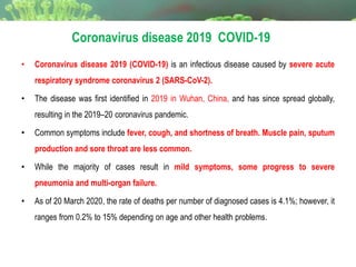 • Coronavirus disease 2019 (COVID-19) is an infectious disease caused by severe acute
respiratory syndrome coronavirus 2 (SARS-CoV-2).
• The disease was first identified in 2019 in Wuhan, China, and has since spread globally,
resulting in the 2019–20 coronavirus pandemic.
• Common symptoms include fever, cough, and shortness of breath. Muscle pain, sputum
production and sore throat are less common.
• While the majority of cases result in mild symptoms, some progress to severe
pneumonia and multi-organ failure.
• As of 20 March 2020, the rate of deaths per number of diagnosed cases is 4.1%; however, it
ranges from 0.2% to 15% depending on age and other health problems.
Coronavirus disease 2019 COVID-19
 
