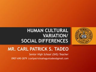HUMAN CULTURAL
VARIATION/
SOCIAL DIFFERENCES
MR. CARL PATRICK S. TADEO
Senior High School (SHS) Teacher
0907-690-2879 |carlpatricksahaguntadeo@gmail.com
 
