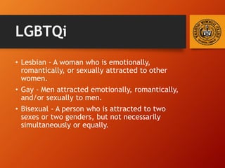 LGBTQi
• Lesbian - A woman who is emotionally,
romantically, or sexually attracted to other
women.
• Gay - Men attracted emotionally, romantically,
and/or sexually to men.
• Bisexual - A person who is attracted to two
sexes or two genders, but not necessarily
simultaneously or equally.
 