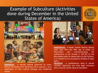 Example of Subculture (Activities
done during December in the United
States of America)
HANUKKAH - a lesser Jewish festival, lasting
eight days from the 25th day of Kislev (in
December) and commemorating the
rededication of the Temple in 165 BC by the
Maccabees after its desecration by the Syrians.
It is marked by the successive kindling of eight
lights.
MENORAH - a candelabrum used in Jewish
worship, especially one with eight branches
and a central socket used at Hanukkah.
KWANZAA - a secular festival observed by many
African Americans from December 26 to January 1 as a
celebration of their cultural heritage and traditional
values.
 