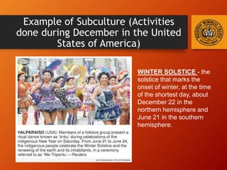 Example of Subculture (Activities
done during December in the United
States of America)
WINTER SOLSTICE - the
solstice that marks the
onset of winter, at the time
of the shortest day, about
December 22 in the
northern hemisphere and
June 21 in the southern
hemisphere.
 