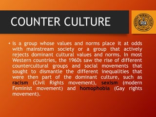 COUNTER CULTURE
• is a group whose values and norms place it at odds
with mainstream society or a group that actively
rejects dominant cultural values and norms. In most
Western countries, the 1960s saw the rise of different
countercultural groups and social movements that
sought to dismantle the different inequalities that
were then part of the dominant culture, such as
racism (Civil Rights movement), sexism (modern
Feminist movement) and homophobia (Gay rights
movement).
 