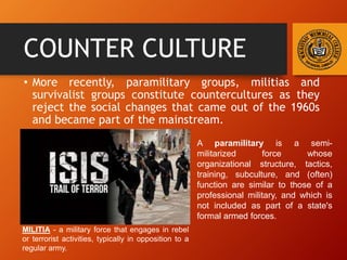 COUNTER CULTURE
• More recently, paramilitary groups, militias and
survivalist groups constitute countercultures as they
reject the social changes that came out of the 1960s
and became part of the mainstream.
A paramilitary is a semi-
militarized force whose
organizational structure, tactics,
training, subculture, and (often)
function are similar to those of a
professional military, and which is
not included as part of a state's
formal armed forces.
MILITIA - a military force that engages in rebel
or terrorist activities, typically in opposition to a
regular army.
 